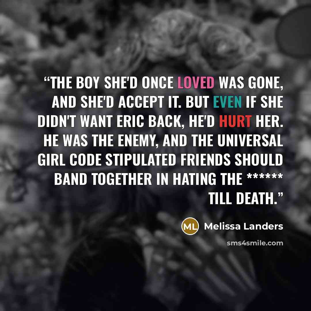 “The boy she'd once loved was gone, and she'd accept it. But even if she didn't want Eric back, he'd hurt her. He was the enemy, and the Universal Girl Code stipulated friends should band together in hating the ****** till death.” quote by Melissa Landers