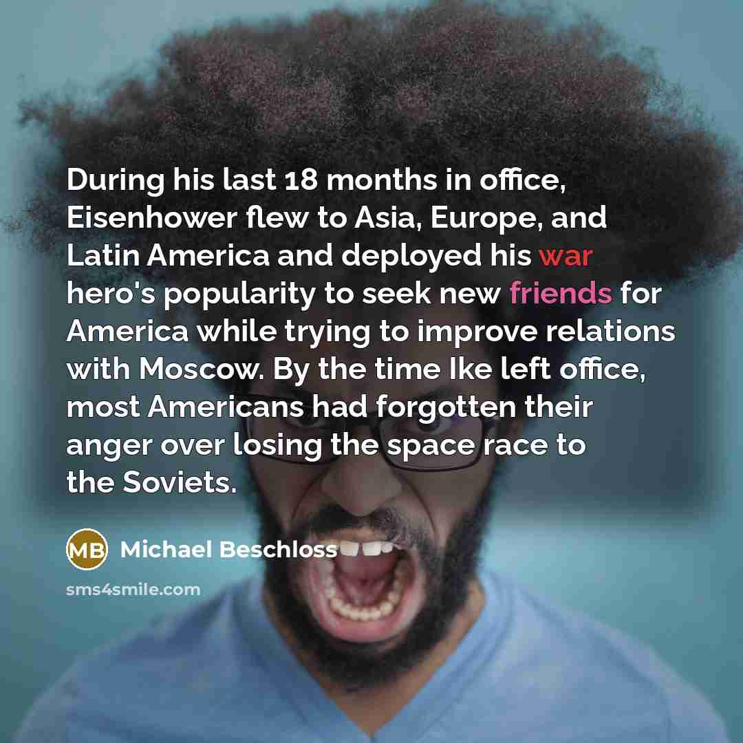“During his last 18 months in office, Eisenhower flew to Asia, Europe, and Latin America and deployed his war hero's popularity to seek new friends for America while trying to improve relations with Moscow. By the time Ike left office, most Americans had forgotten their anger over losing the space…” quote by Michael Beschloss