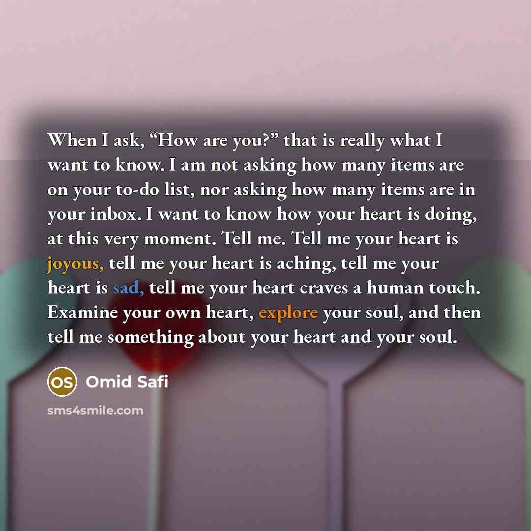 “When I ask, “How are you?” that is really what I want to know. I am not asking how many items are on your to-do list, nor asking how many items are in your inbox. I want to know how your heart is doing, at this very moment. Tell me. Tell me your heart is joyous, tell me your heart is aching, tell…” quote by Omid Safi