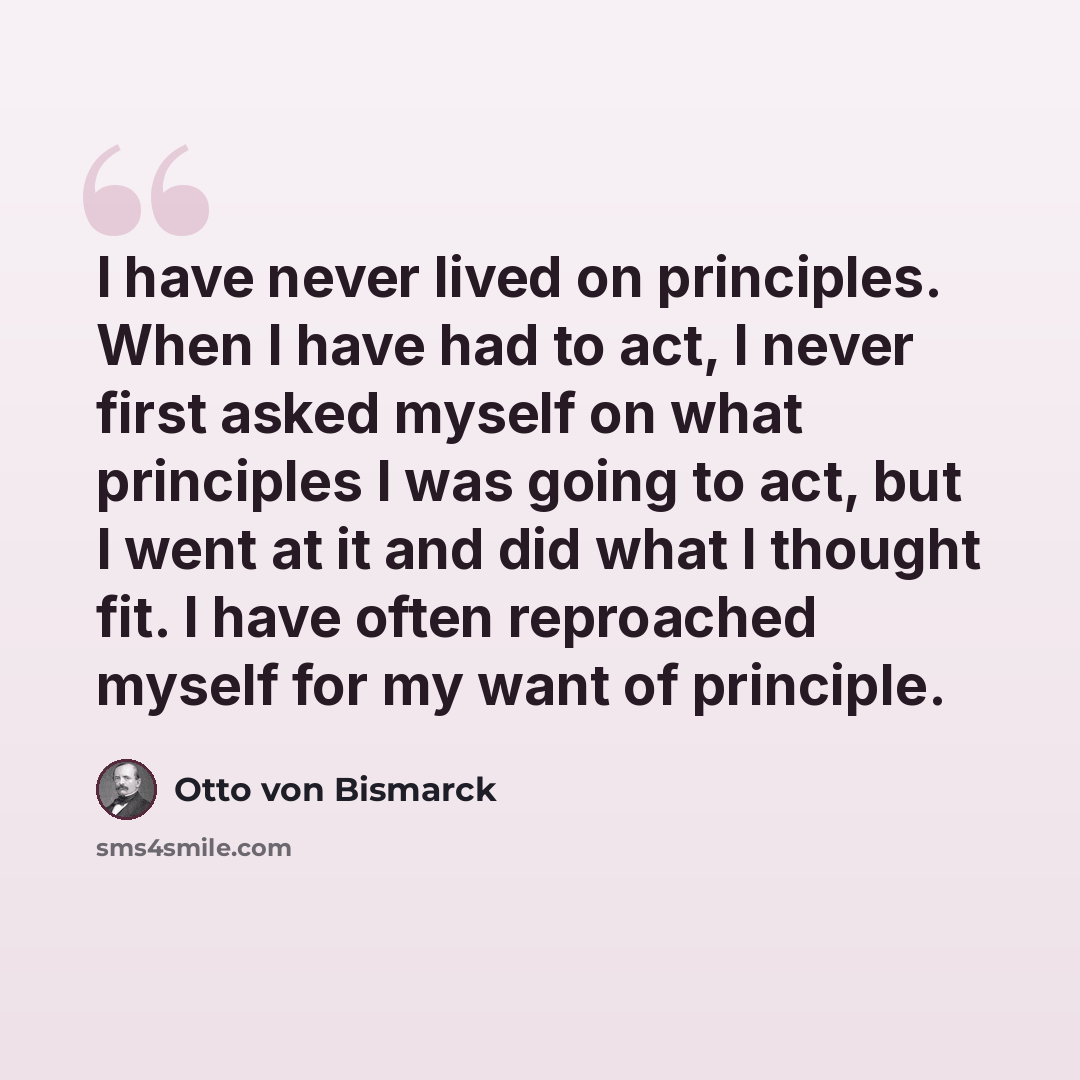 “I have never lived on principles. When I have had to act, I never first asked myself on what principles I was going to act, but I went at it and did what I thought fit. I have often reproached myself for my want of principle.” quote by Otto von Bismarck