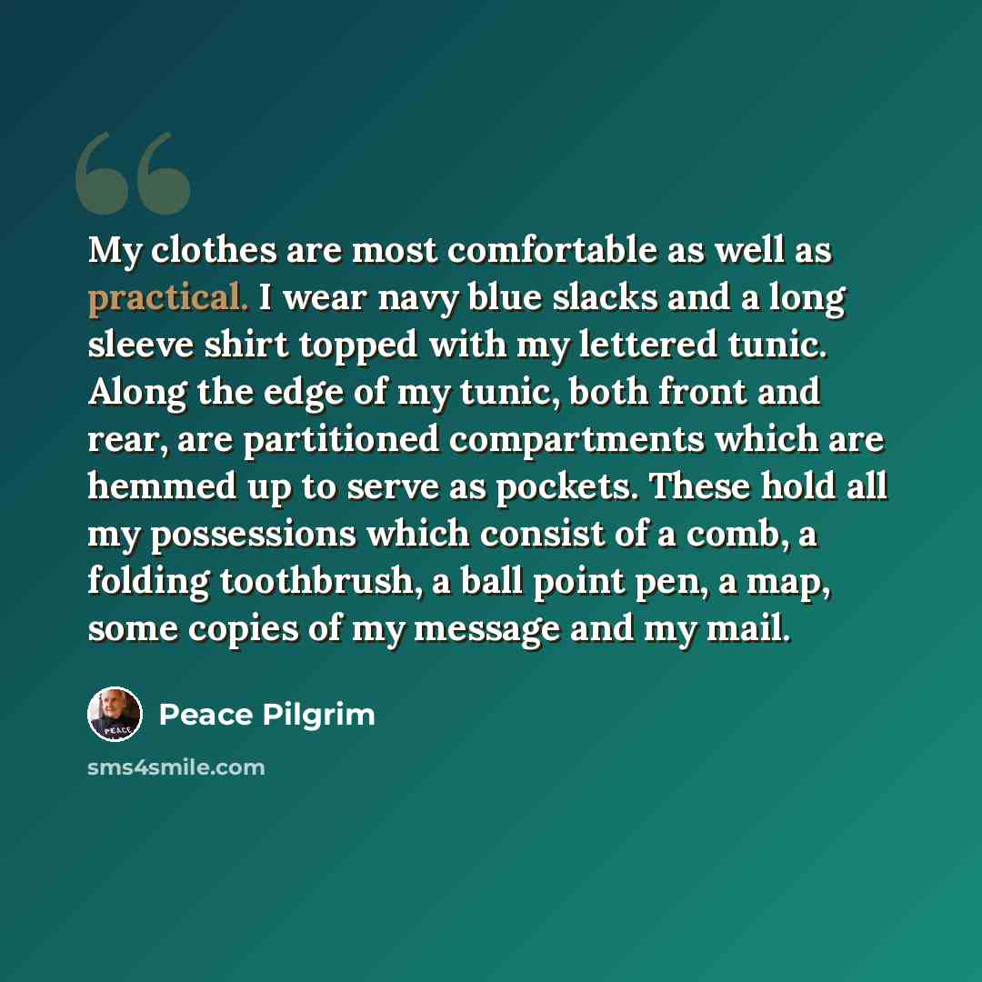 “My clothes are most comfortable as well as practical. I wear navy blue slacks and a long sleeve shirt topped with my lettered tunic. Along the edge of my tunic, both front and rear, are partitioned compartments which are hemmed up to serve as pockets. These hold all my possessions which consist of…” quote by Peace Pilgrim