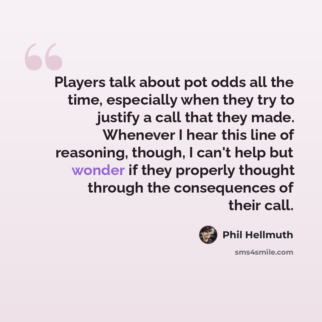 “Players talk about pot odds all the time, especially when they try to justify a call that they made. Whenever I hear this line of reasoning, though, I can't help but wonder if they properly thought through the consequences of their call.” quote by Phil Hellmuth
