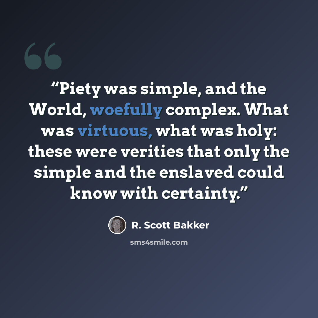 “Piety was simple, and the World, woefully complex. What was virtuous, what was holy: these were verities that only the simple and the enslaved could know with certainty.” quote by R. Scott Bakker