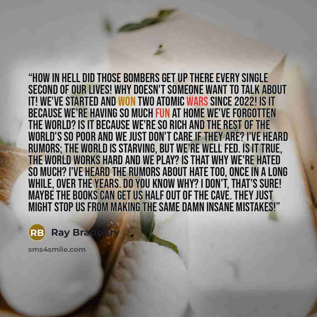 “How in hell did those bombers get up there every single second of our lives! Why doesn't someone want to talk about it! We've started and won two atomic wars since 2022! Is it because we're having so much fun at home we've forgotten the world? Is it because we're so rich and the rest of the…” quote by Ray Bradbury