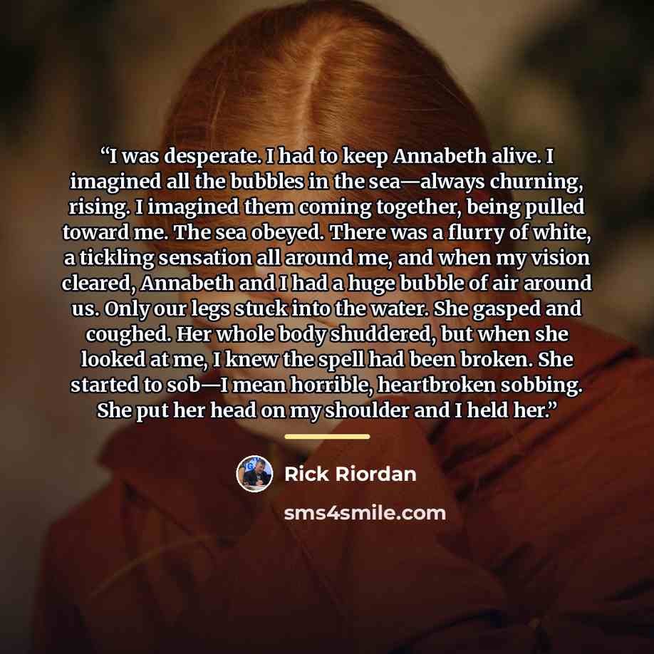 “I was desperate. I had to keep Annabeth alive. I imagined all the bubbles in the sea—always churning, rising. I imagined them coming together, being pulled toward me. The sea obeyed. There was a flurry of white, a tickling sensation all around me, and when my vision cleared, Annabeth and I had a…” quote by Rick Riordan