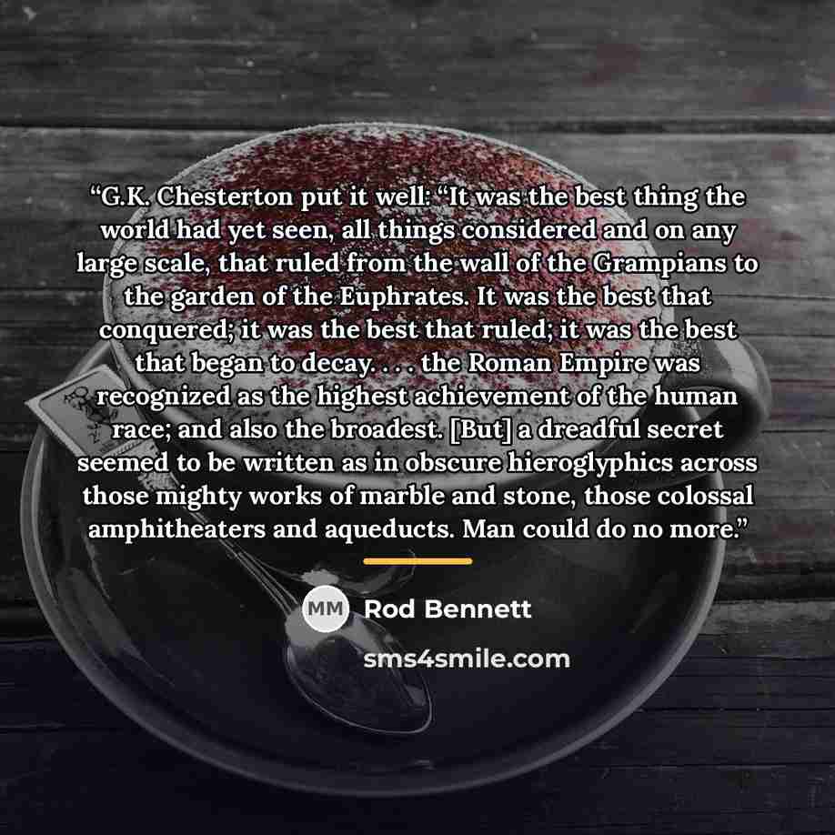 “G.K. Chesterton put it well: “It was the best thing the world had yet seen, all things considered and on any large scale, that ruled from the wall of the Grampians to the garden of the Euphrates. It was the best that conquered; it was the best that ruled; it was the best that began to decay…” quote by Rod Bennett