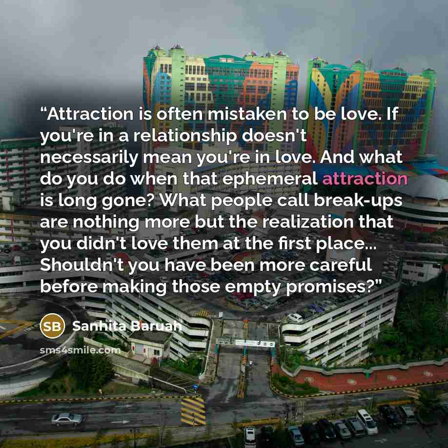 “Attraction is often mistaken to be love. If you're in a relationship doesn't necessarily mean you're in love. And what do you do when that ephemeral attraction is long gone? What people call break-ups are nothing more but the realization that you didn't love them at the first place... Shouldn't…” quote by Sanhita Baruah