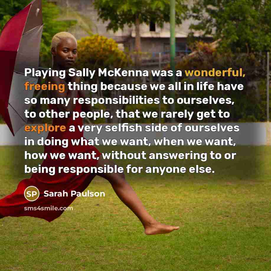 “Playing Sally McKenna was a wonderful, freeing thing because we all in life have so many responsibilities to ourselves, to other people, that we rarely get to explore a very selfish side of ourselves in doing what we want, when we want, how we want, without answering to or being responsible for…” quote by Sarah Paulson