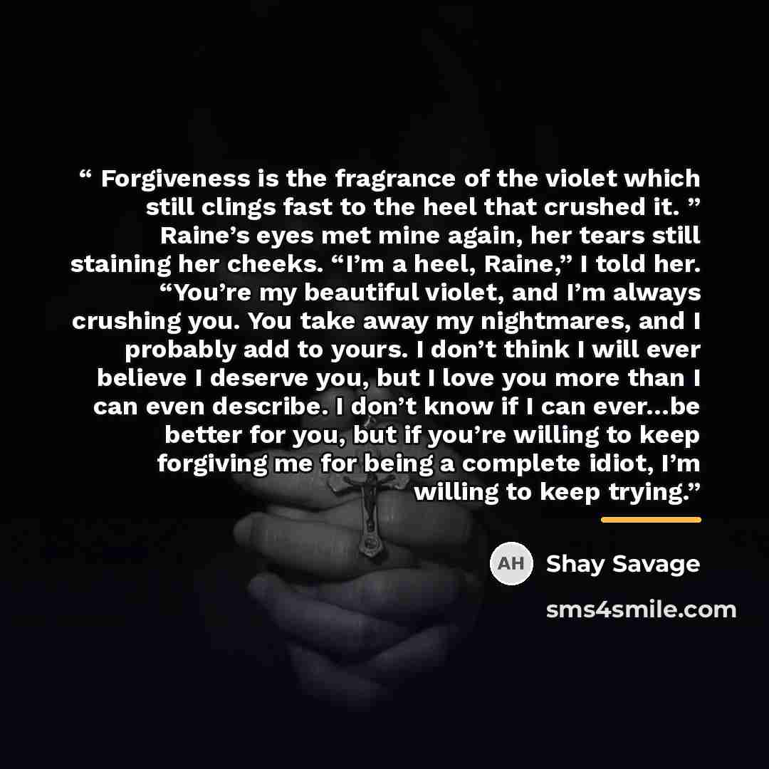 “Forgiveness is the fragrance of the violet which still clings fast to the heel that crushed it. ” Raine’s eyes met mine again, her tears still staining her cheeks. “I’m a heel, Raine,” I told her. “You’re my beautiful violet, and I’m always crushing you. You take away my nightmares, and I probably…” quote by Shay Savage