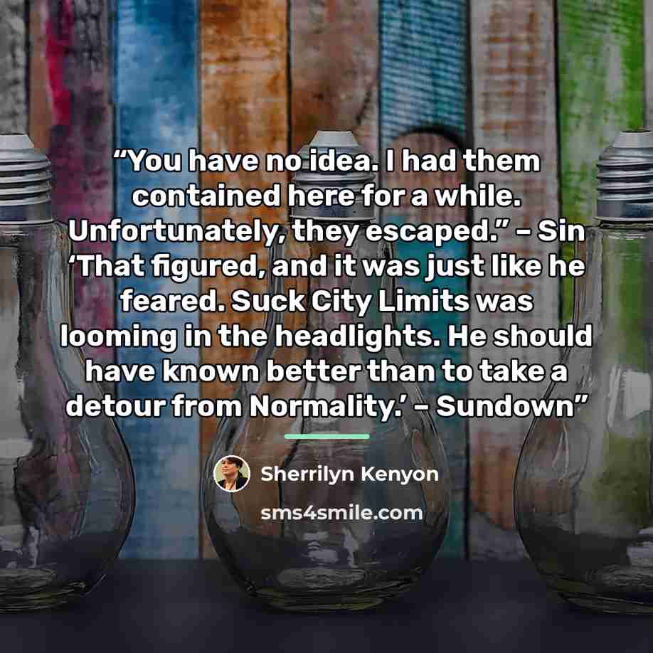 “You have no idea. I had them contained here for a while. Unfortunately, they escaped.” – Sin ‘That figured, and it was just like he feared. Suck City Limits was looming in the headlights. He should have known better than to take a detour from Normality.’ – Sundown” quote by Sherrilyn Kenyon