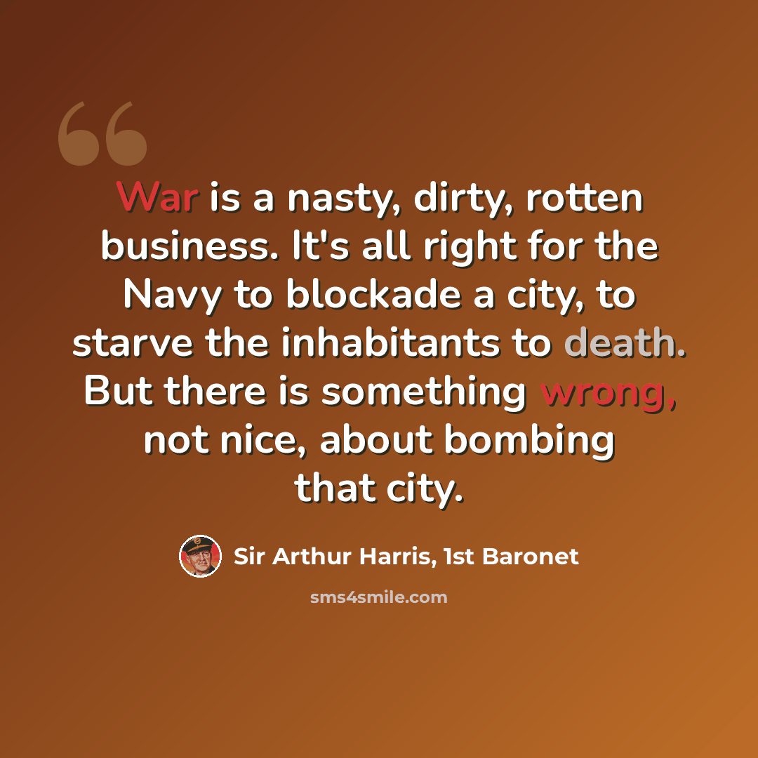 “War is a nasty, dirty, rotten business. It's all right for the Navy to blockade a city, to starve the inhabitants to death. But there is something wrong, not nice, about bombing that city.” quote by Sir Arthur Harris, 1st Baronet