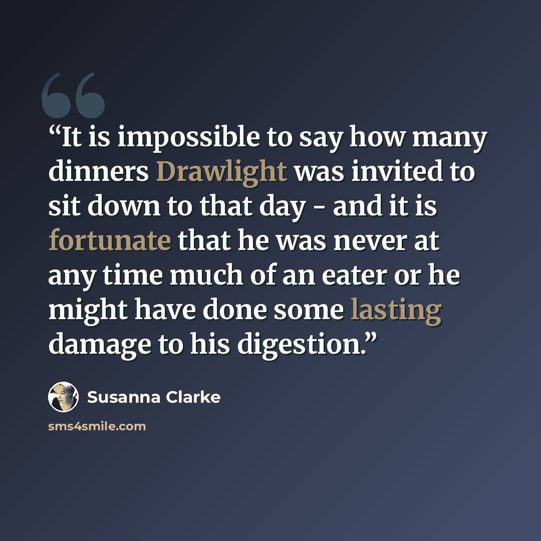 “It is impossible to say how many dinners Drawlight was invited to sit down to that day - and it is fortunate that he was never at any time much of an eater or he might have done some lasting damage to his digestion.” quote by Susanna Clarke