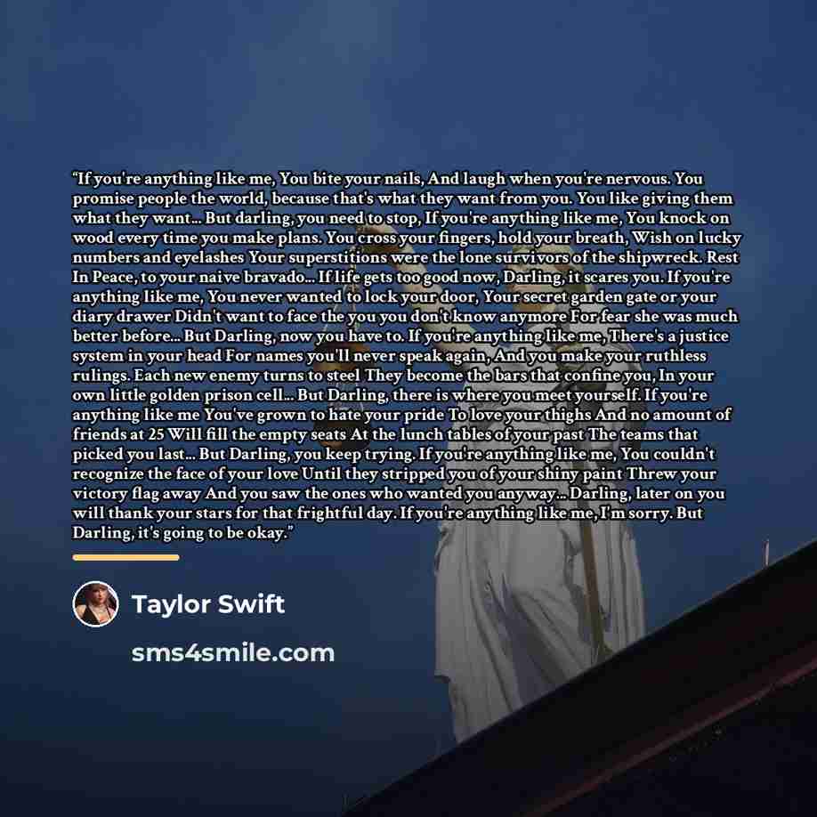 “If you're anything like me, You bite your nails, And laugh when you're nervous. You promise people the world, because that's what they want from you. You like giving them what they want... But darling, you need to stop, If you're anything like me, You knock on wood every time you make plans. You…” quote by Taylor Swift