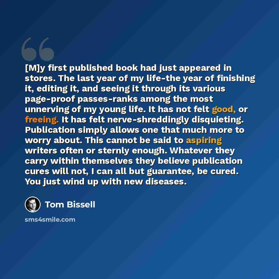 “[M]y first published book had just appeared in stores. The last year of my life-the year of finishing it, editing it, and seeing it through its various page-proof passes-ranks among the most unnerving of my young life. It has not felt good, or freeing. It has felt nerve-shreddingly disquieting…” quote by Tom Bissell