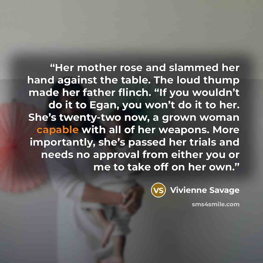 “Her mother rose and slammed her hand against the table. The loud thump made her father flinch. “If you wouldn’t do it to Egan, you won’t do it to her. She’s twenty-two now, a grown woman capable with all of her weapons. More importantly, she’s passed her trials and needs no approval from either…” quote by Vivienne Savage