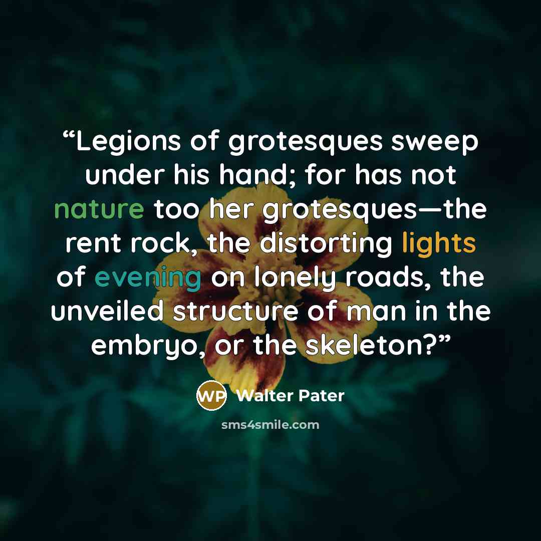“Legions of grotesques sweep under his hand; for has not nature too her grotesques—the rent rock, the distorting lights of evening on lonely roads, the unveiled structure of man in the embryo, or the skeleton?” quote by Walter Pater