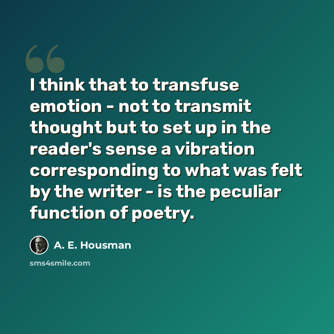 “I think that to transfuse emotion - not to transmit thought but to set up in the reader's sense a vibration corresponding to what was felt by the writer - is the peculiar function of poetry.” quote by A. E. Housman