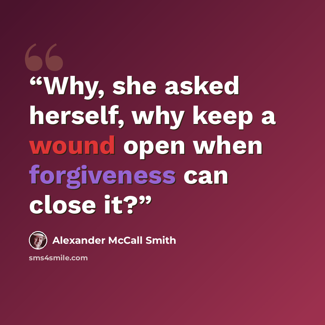 “Why, she asked herself, why keep a wound open when forgiveness can close it?” quote by Alexander McCall Smith