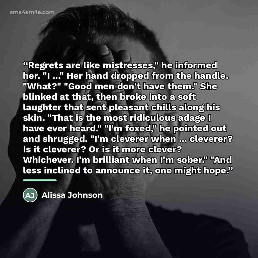 “Regrets are like mistresses," he informed her. "I ..." Her hand dropped from the handle. "What?" "Good men don't have them." She blinked at that, then broke into a soft laughter that sent pleasant chills along his skin. "That is the most ridiculous adage I have ever heard." "I'm foxed," he pointed…” quote by Alissa Johnson