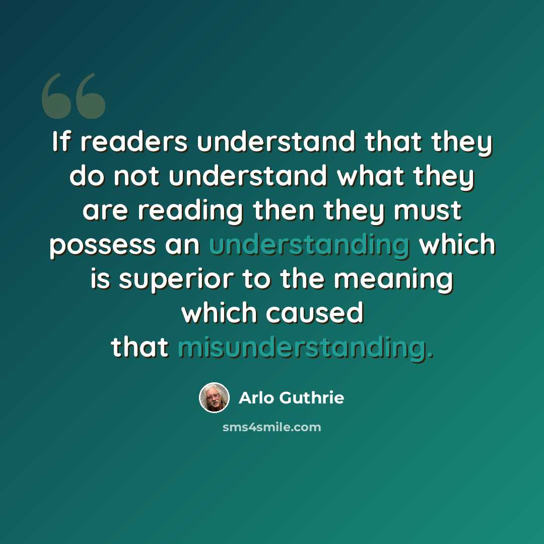 “If readers understand that they do not understand what they are reading then they must possess an understanding which is superior to the meaning which caused that misunderstanding.” quote by Arlo Guthrie