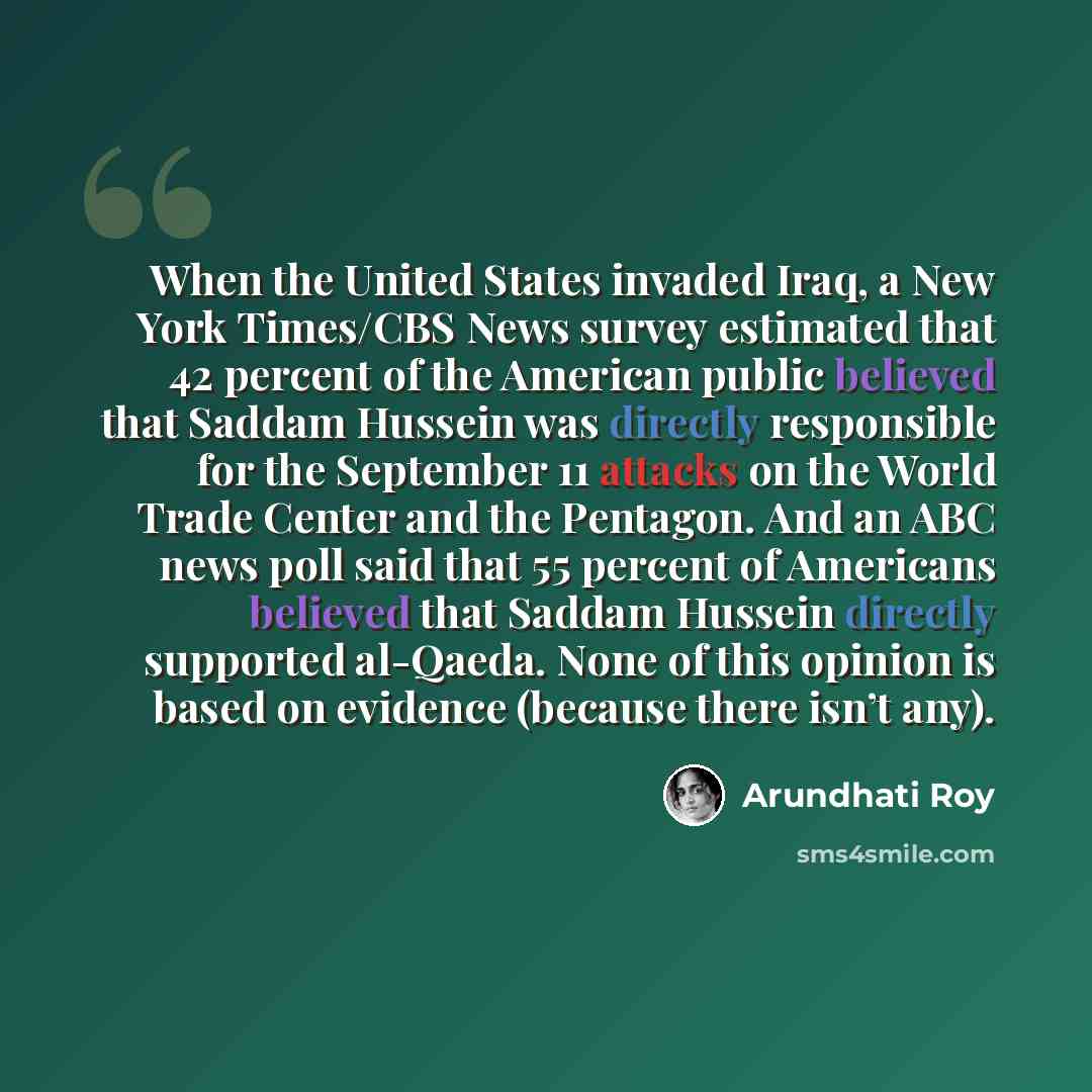 “When the United States invaded Iraq, a New York Times/CBS News survey estimated that 42 percent of the American public believed that Saddam Hussein was directly responsible for the September 11 attacks on the World Trade Center and the Pentagon. And an ABC news poll said that 55 percent of…” quote by Arundhati Roy