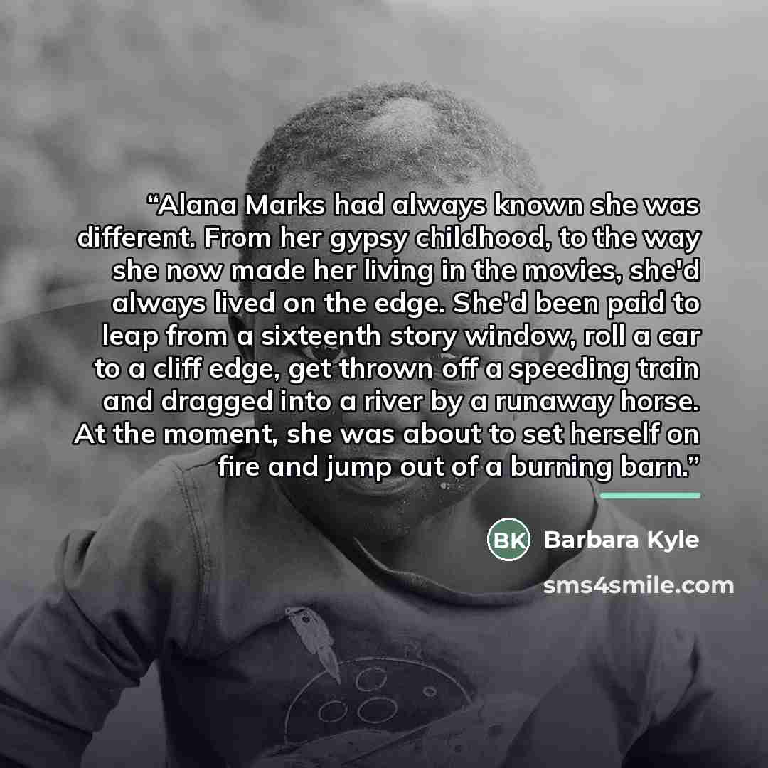 “Alana Marks had always known she was different. From her gypsy childhood, to the way she now made her living in the movies, she'd always lived on the edge. She'd been paid to leap from a sixteenth story window, roll a car to a cliff edge, get thrown off a speeding train and dragged into a river by…” quote by Barbara Kyle