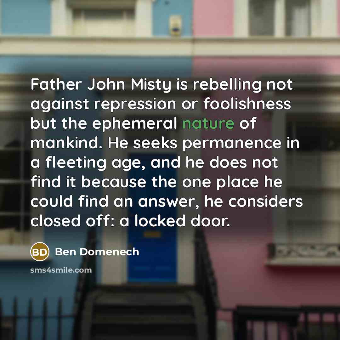 “Father John Misty is rebelling not against repression or foolishness but the ephemeral nature of mankind. He seeks permanence in a fleeting age, and he does not find it because the one place he could find an answer, he considers closed off: a locked door.” quote by Ben Domenech