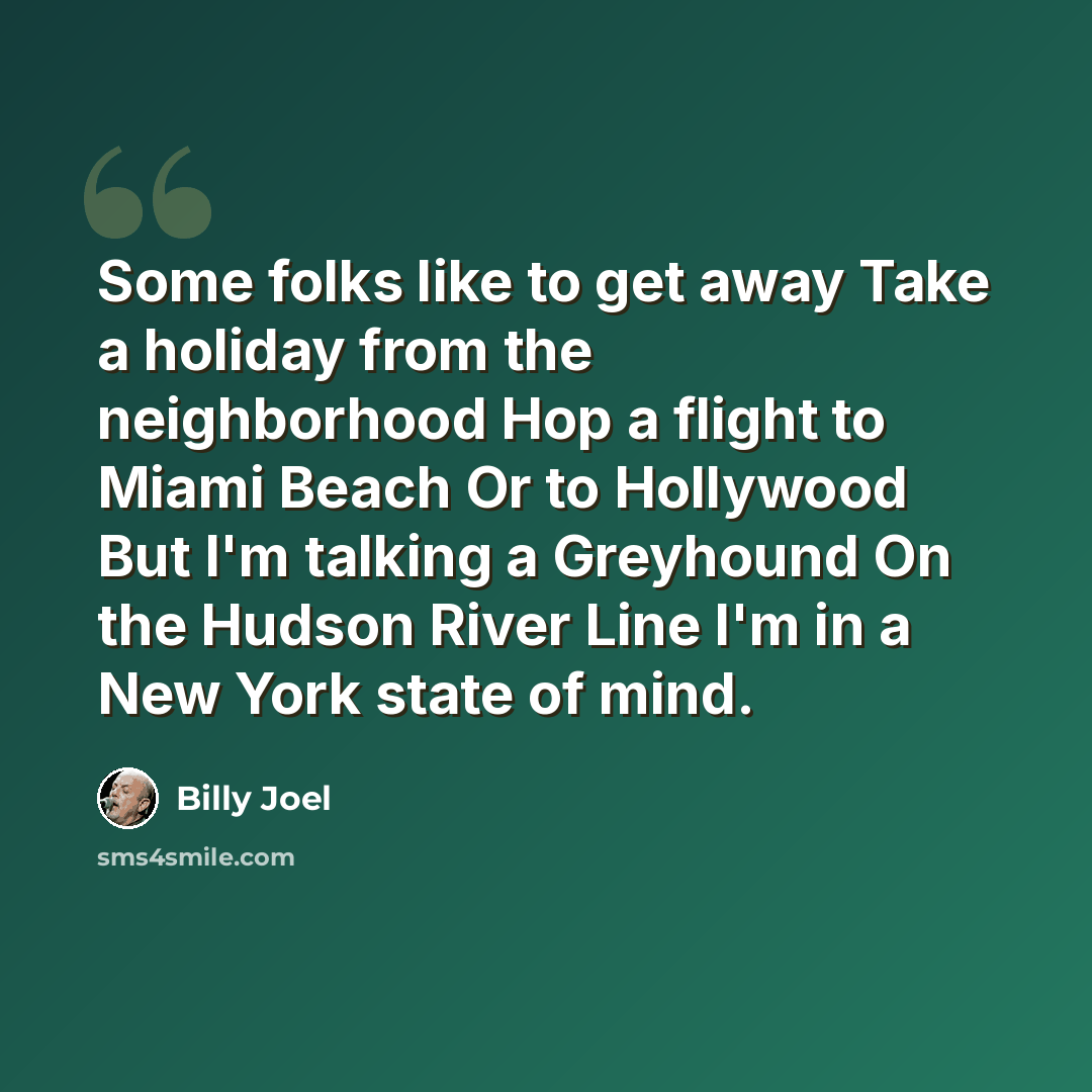 “Some folks like to get away Take a holiday from the neighborhood Hop a flight to Miami Beach Or to Hollywood But I'm talking a Greyhound On the Hudson River Line I'm in a New York state of mind.” quote by Billy Joel