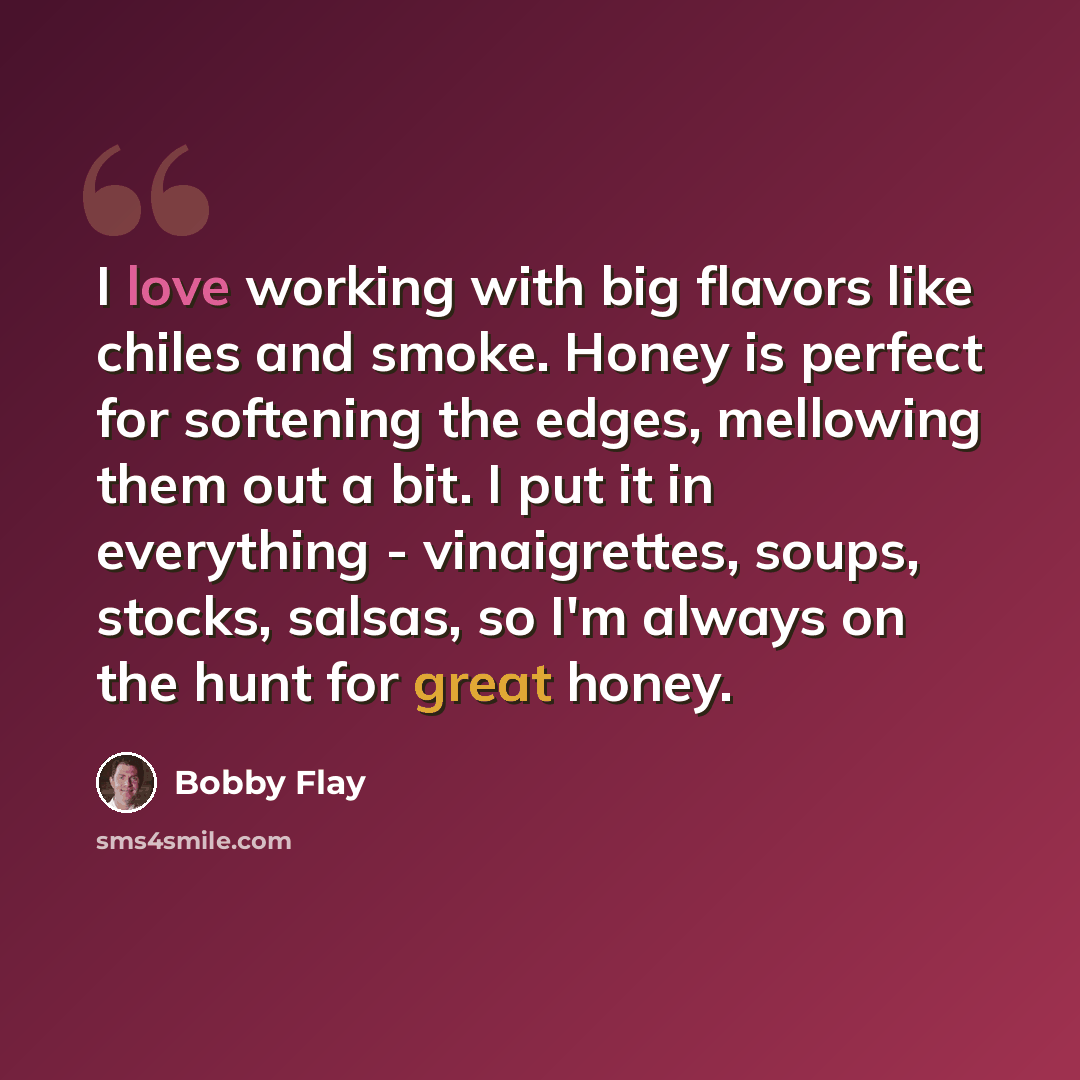 “I love working with big flavors like chiles and smoke. Honey is perfect for softening the edges, mellowing them out a bit. I put it in everything - vinaigrettes, soups, stocks, salsas, so I'm always on the hunt for great honey.” quote by Bobby Flay