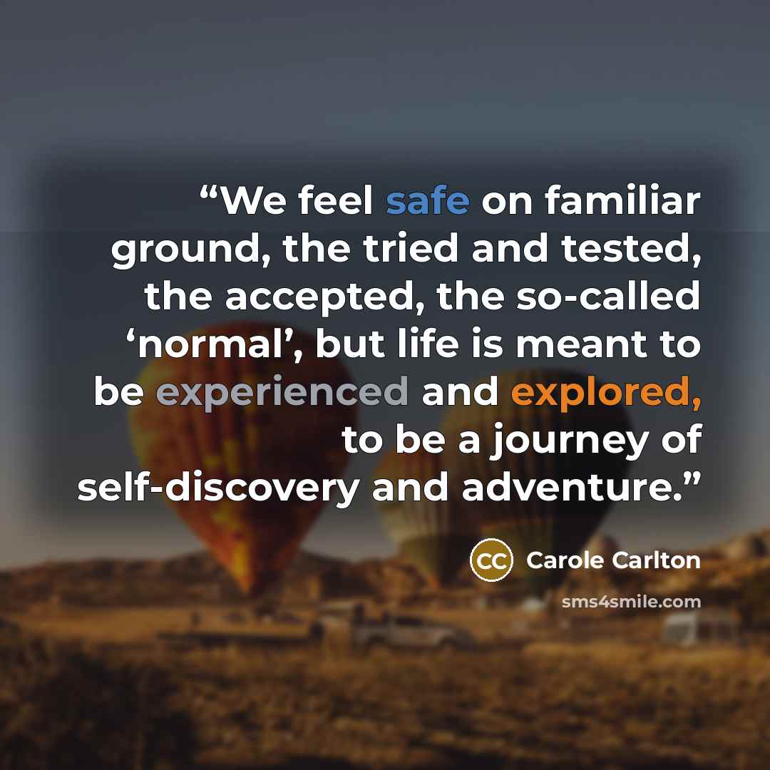 “We feel safe on familiar ground, the tried and tested, the accepted, the so-called ‘normal’, but life is meant to be experienced and explored, to be a journey of self-discovery and adventure.” quote by Carole Carlton