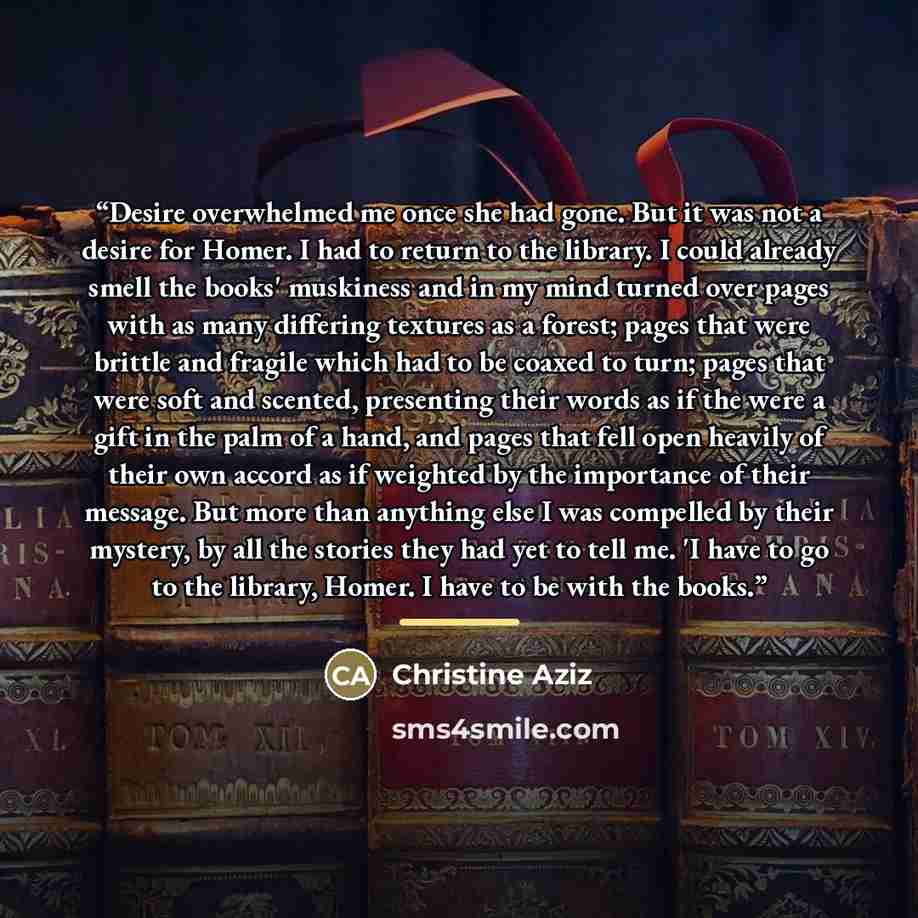 “Desire overwhelmed me once she had gone. But it was not a desire for Homer. I had to return to the library. I could already smell the books' muskiness and in my mind turned over pages with as many differing textures as a forest; pages that were brittle and fragile which had to be coaxed to turn…” quote by Christine Aziz