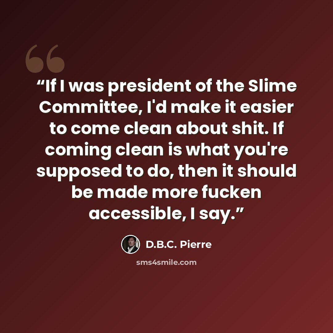 “If I was president of the Slime Committee, I'd make it easier to come clean about shit. If coming clean is what you're supposed to do, then it should be made more fucken accessible, I say.” quote by D.B.C. Pierre