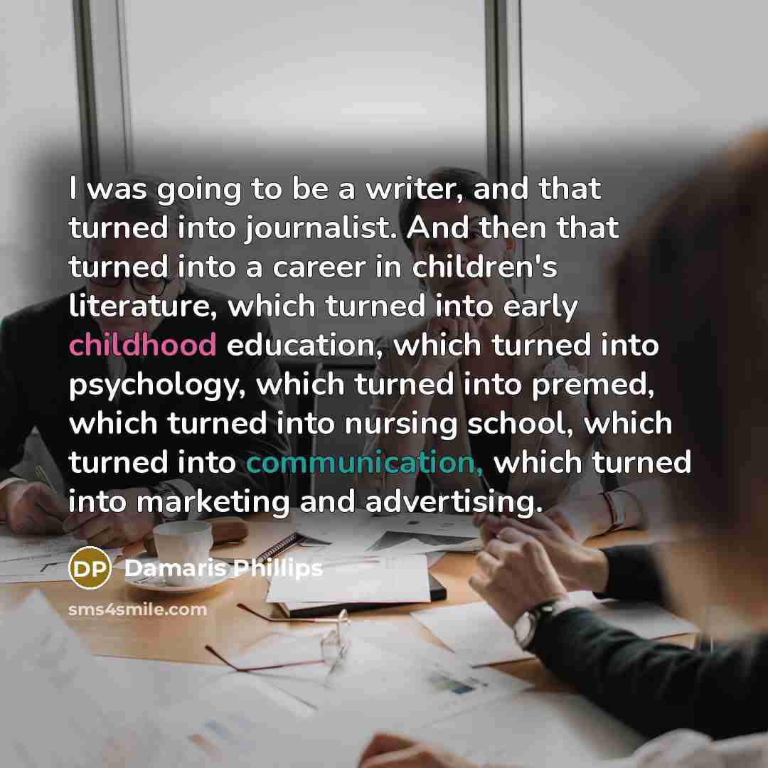 “I was going to be a writer, and that turned into journalist. And then that turned into a career in children's literature, which turned into early childhood education, which turned into psychology, which turned into premed, which turned into nursing school, which turned into communication, which…” quote by Damaris Phillips