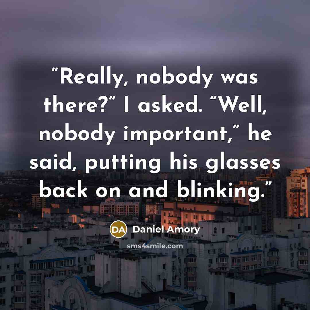 “Really, nobody was there?” I asked. “Well, nobody important,” he said, putting his glasses back on and blinking.” quote by Daniel Amory