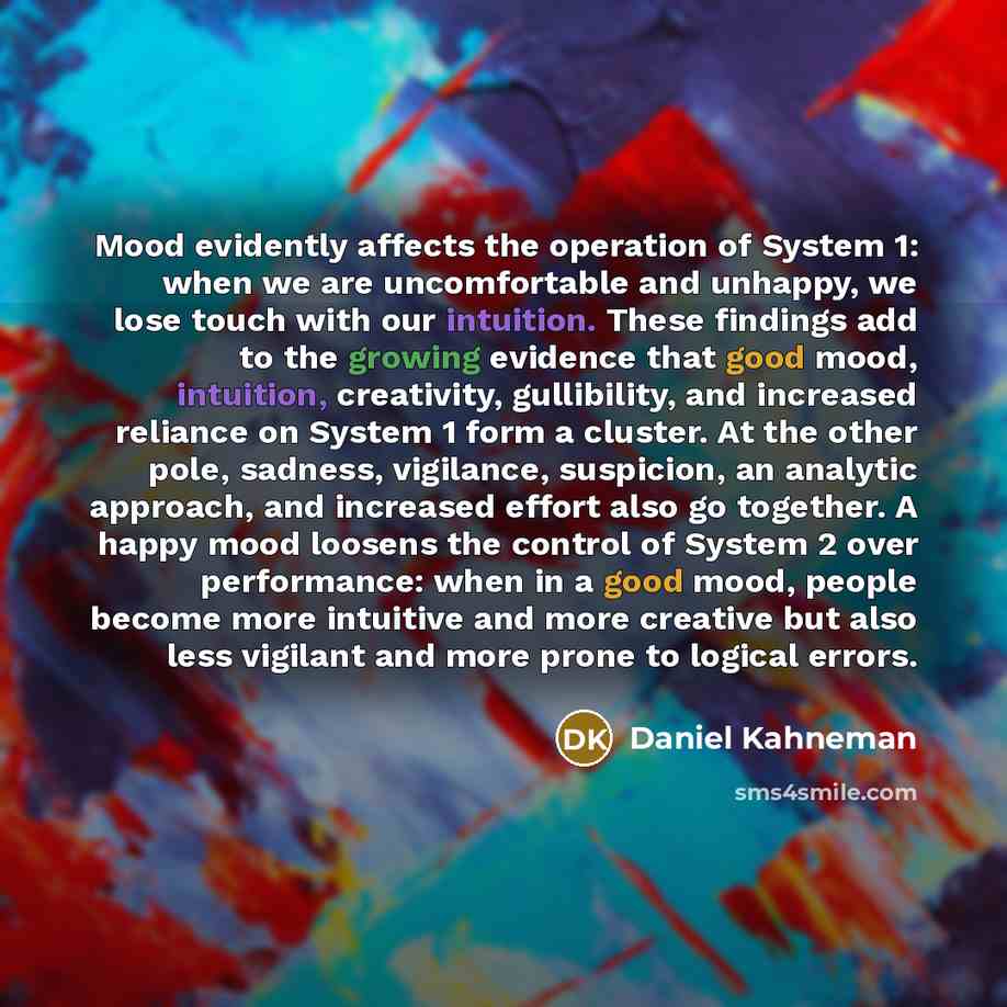 “Mood evidently affects the operation of System 1: when we are uncomfortable and unhappy, we lose touch with our intuition. These findings add to the growing evidence that good mood, intuition, creativity, gullibility, and increased reliance on System 1 form a cluster. At the other pole, sadness…” quote by Daniel Kahneman