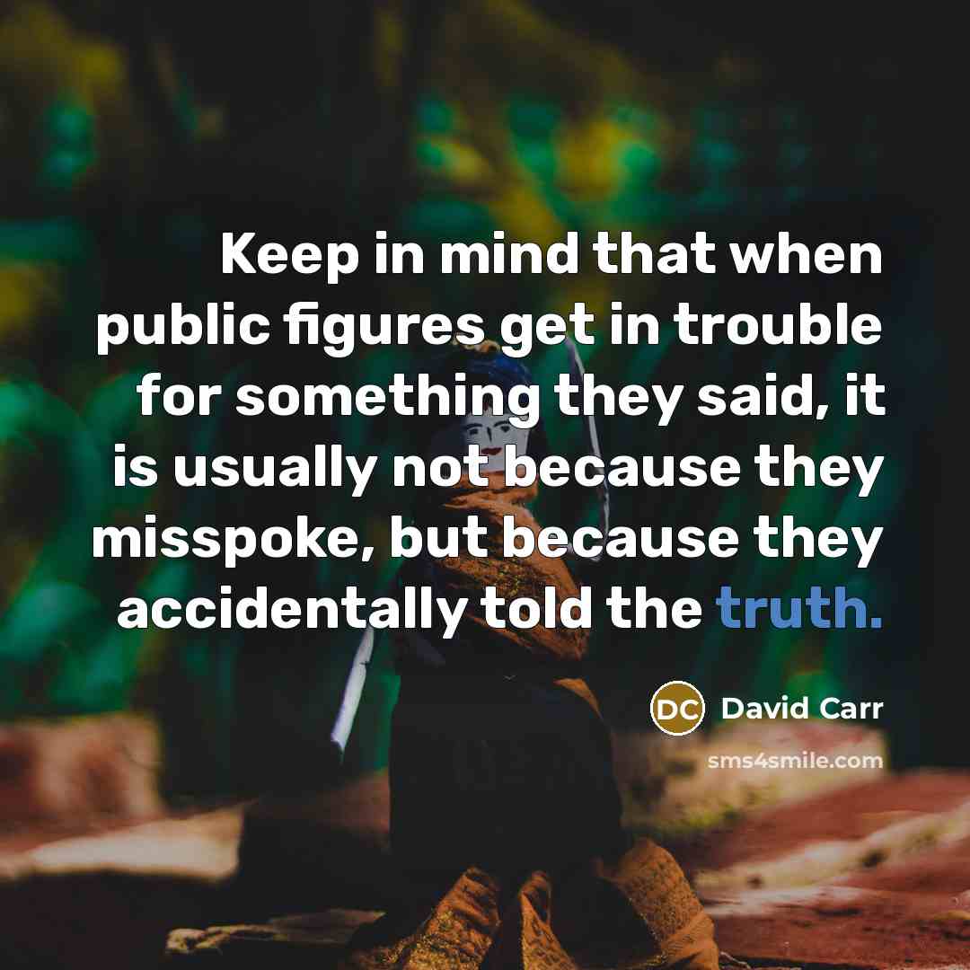 “Keep in mind that when public figures get in trouble for something they said, it is usually not because they misspoke, but because they accidentally told the truth.” quote by David Carr