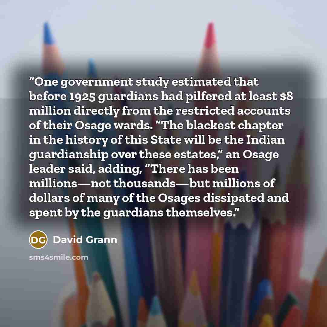 “One government study estimated that before 1925 guardians had pilfered at least $8 million directly from the restricted accounts of their Osage wards. “The blackest chapter in the history of this State will be the Indian guardianship over these estates,” an Osage leader said, adding, “There has…” quote by David Grann