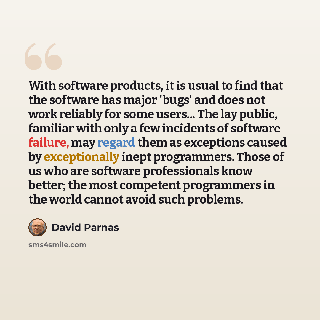 “With software products, it is usual to find that the software has major 'bugs' and does not work reliably for some users... The lay public, familiar with only a few incidents of software failure, may regard them as exceptions caused by exceptionally inept programmers. Those of us who are software…” quote by David Parnas