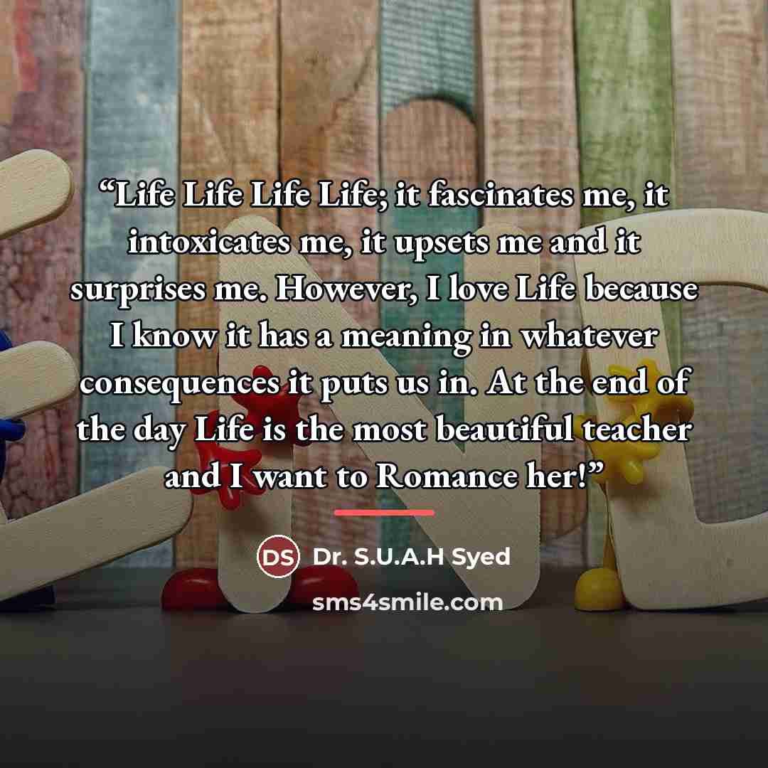 “Life Life Life Life; it fascinates me, it intoxicates me, it upsets me and it surprises me. However, I love Life because I know it has a meaning in whatever consequences it puts us in. At the end of the day Life is the most beautiful teacher and I want to Romance her!” quote by Dr. S.U.A.H Syed