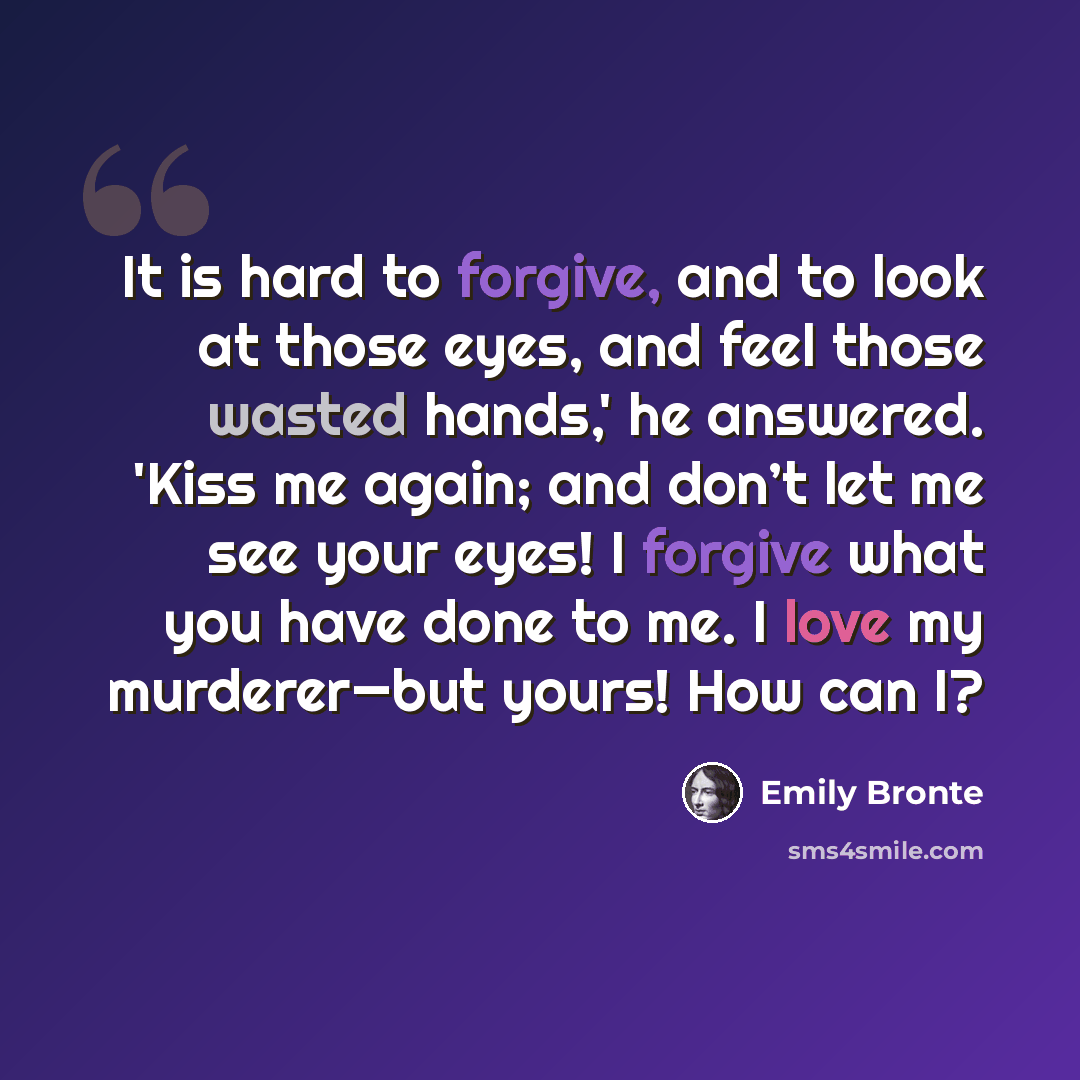 “It is hard to forgive, and to look at those eyes, and feel those wasted hands,' he answered. 'Kiss me again; and don’t let me see your eyes! I forgive what you have done to me. I love my murderer—but yours! How can I?” quote by Emily Bronte