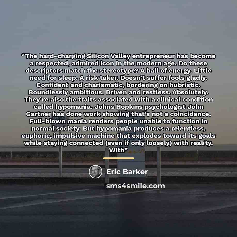 “The hard-charging Silicon Valley entrepreneur has become a respected, admired icon in the modern age. Do these descriptors match the stereotype? A ball of energy. Little need for sleep. A risk taker. Doesn’t suffer fools gladly. Confident and charismatic, bordering on hubristic. Boundlessly…” quote by Eric Barker