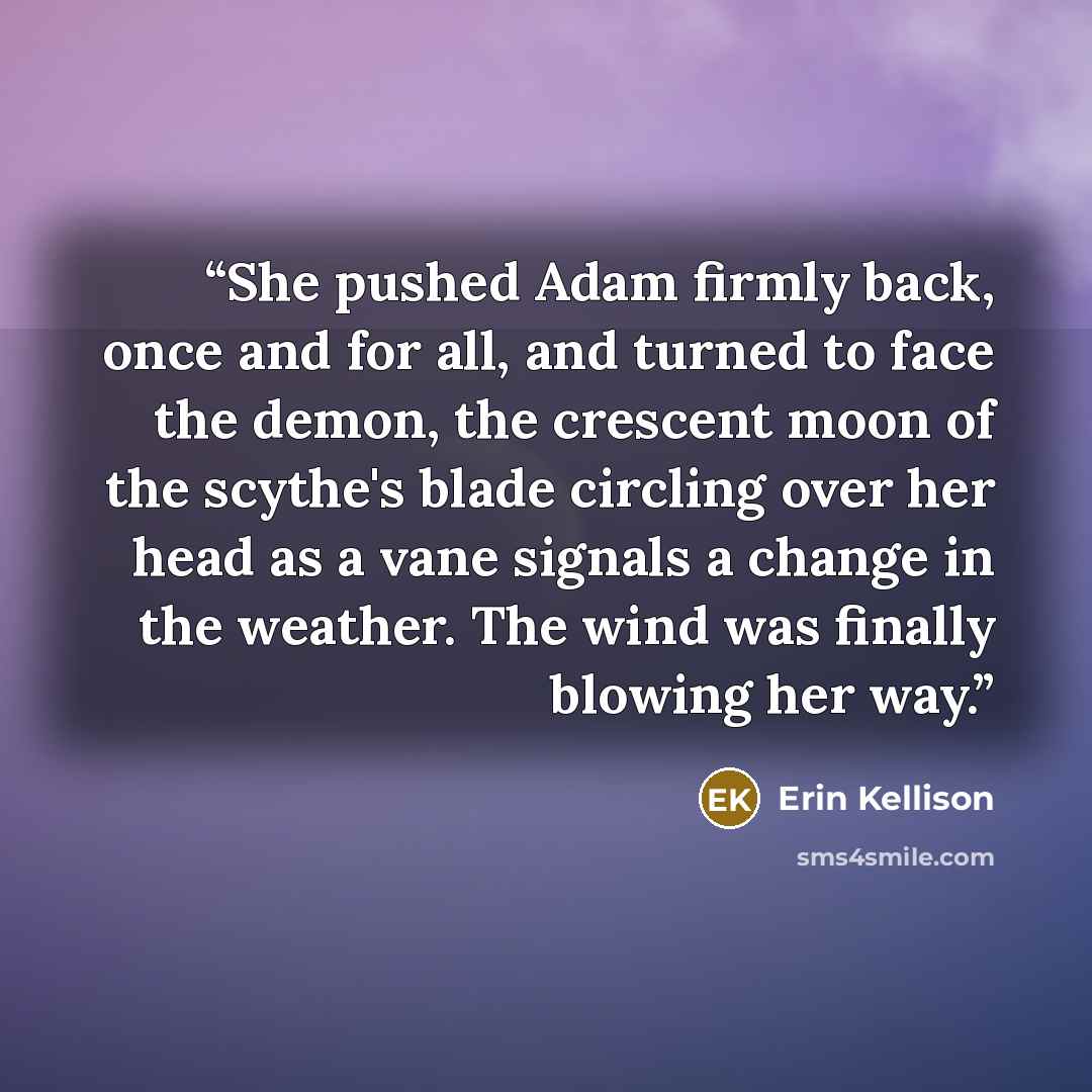 “She pushed Adam firmly back, once and for all, and turned to face the demon, the crescent moon of the scythe's blade circling over her head as a vane signals a change in the weather. The wind was finally blowing her way.” quote by Erin Kellison