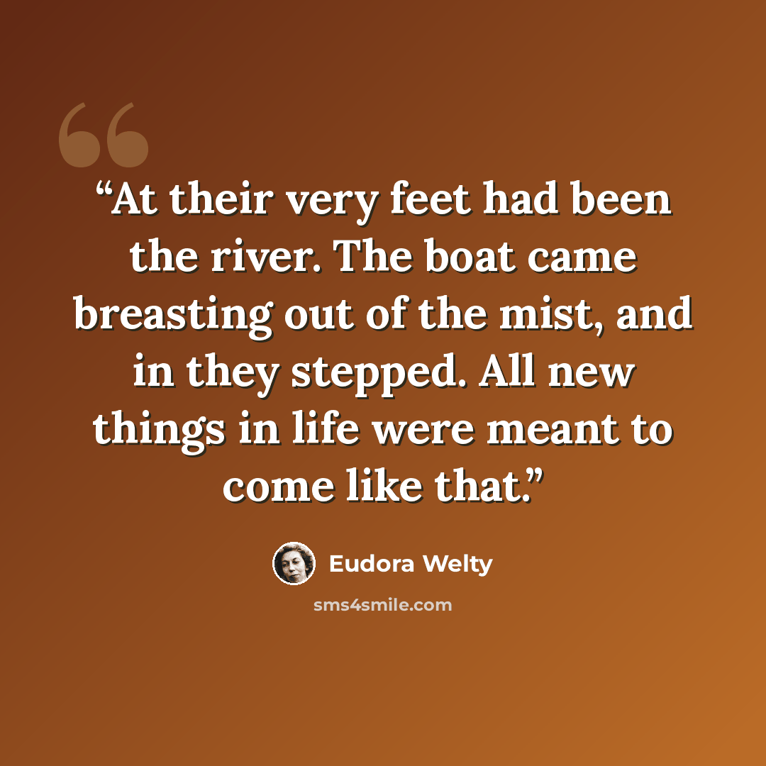 “At their very feet had been the river. The boat came breasting out of the mist, and in they stepped. All new things in life were meant to come like that.” quote by Eudora Welty