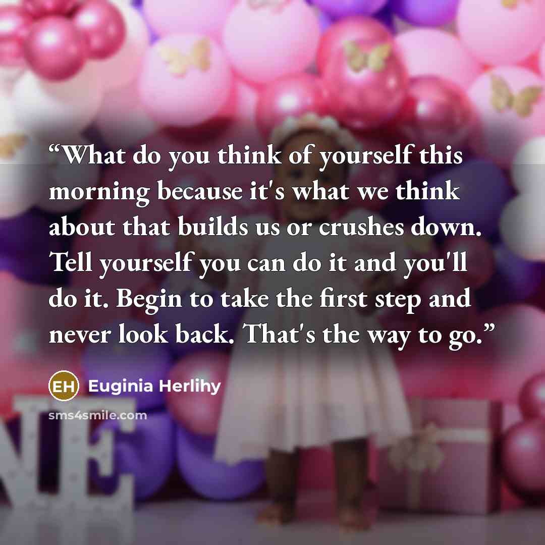 “What do you think of yourself this morning because it's what we think about that builds us or crushes down. Tell yourself you can do it and you'll do it. Begin to take the first step and never look back. That's the way to go.” quote by Euginia Herlihy