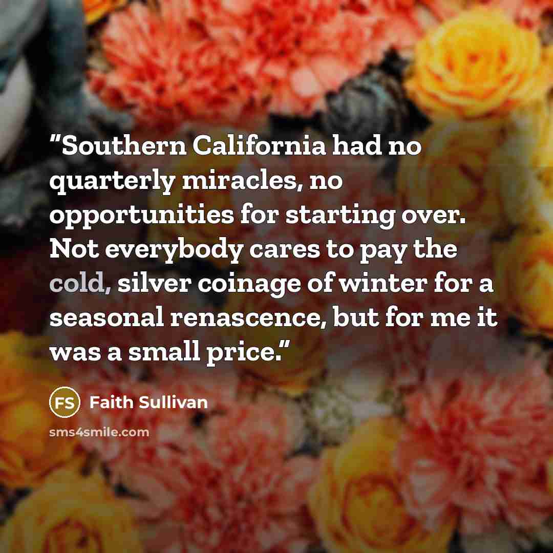 “Southern California had no quarterly miracles, no opportunities for starting over. Not everybody cares to pay the cold, silver coinage of winter for a seasonal renascence, but for me it was a small price.” quote by Faith Sullivan