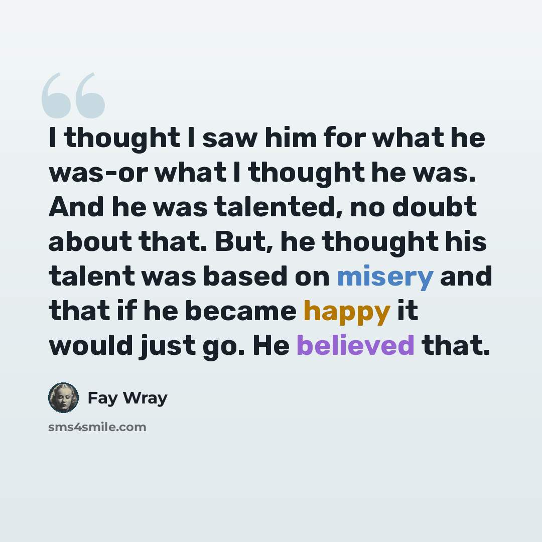 “I thought I saw him for what he was-or what I thought he was. And he was talented, no doubt about that. But, he thought his talent was based on misery and that if he became happy it would just go. He believed that.” quote by Fay Wray