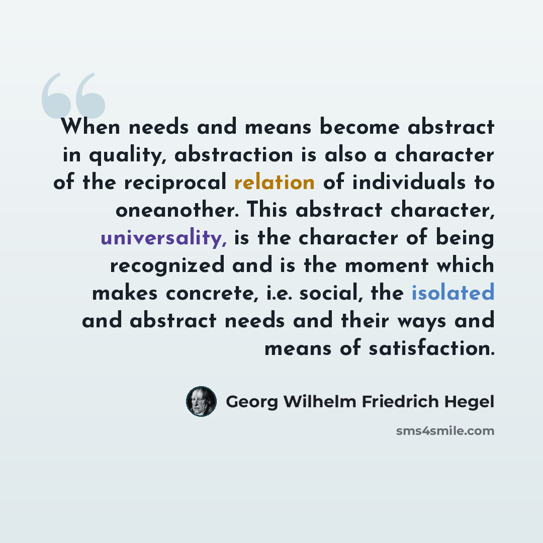 “When needs and means become abstract in quality, abstraction is also a character of the reciprocal relation of individuals to oneanother. This abstract character, universality, is the character of being recognized and is the moment which makes concrete, i.e. social, the isolated and abstract needs…” quote by Georg Wilhelm Friedrich Hegel
