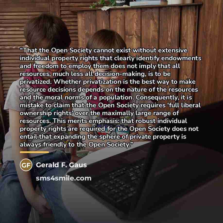 “That the Open Society cannot exist without extensive individual property rights that clearly identify endowments and freedom to employ them does not imply that all resources, much less all decision-making, is to be privatized. Whether privatization is the best way to make resource decisions…” quote by Gerald F. Gaus