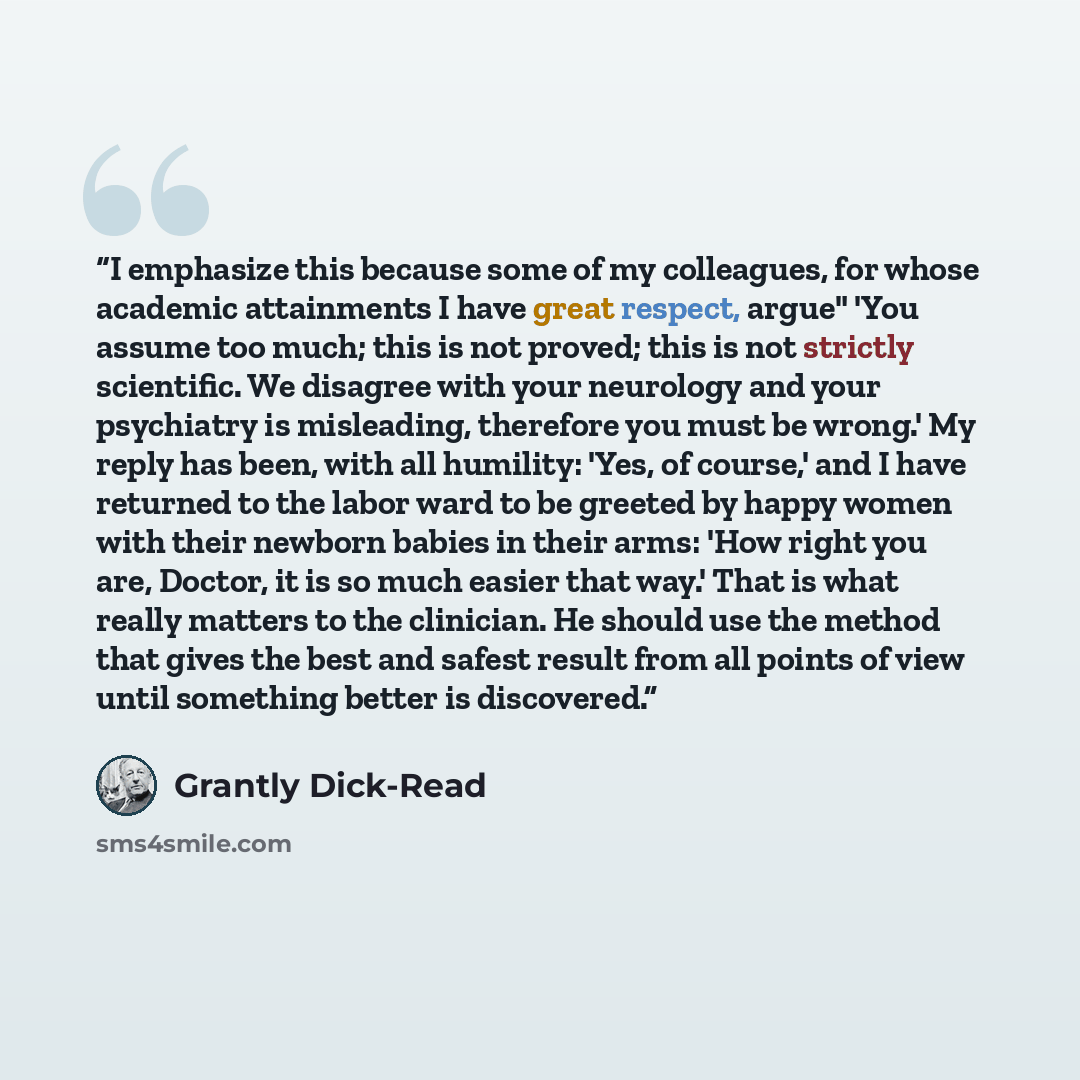 “I emphasize this because some of my colleagues, for whose academic attainments I have great respect, argue" 'You assume too much; this is not proved; this is not strictly scientific. We disagree with your neurology and your psychiatry is misleading, therefore you must be wrong.' My reply has been…” quote by Grantly Dick-Read