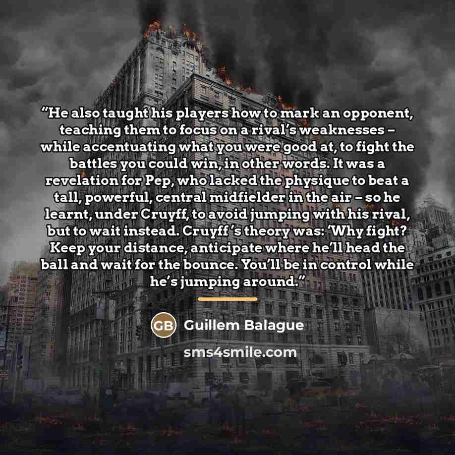 “He also taught his players how to mark an opponent, teaching them to focus on a rival’s weaknesses – while accentuating what you were good at, to fight the battles you could win, in other words. It was a revelation for Pep, who lacked the physique to beat a tall, powerful, central midfielder in…” quote by Guillem Balague
